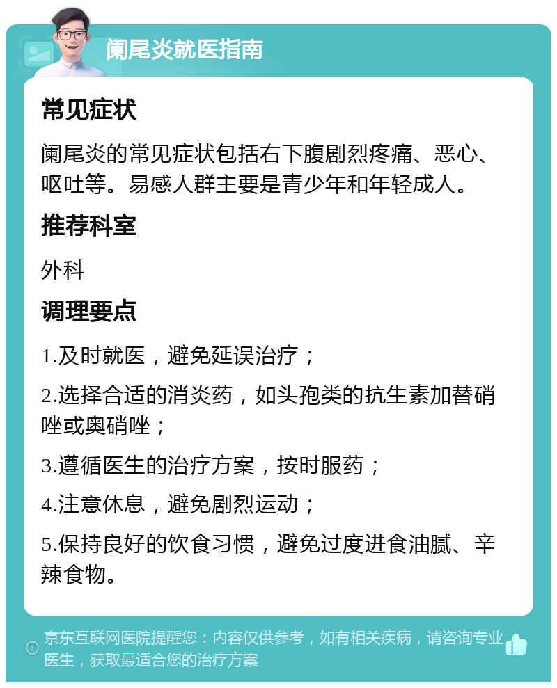 阑尾炎就医指南 常见症状 阑尾炎的常见症状包括右下腹剧烈疼痛、恶心、呕吐等。易感人群主要是青少年和年轻成人。 推荐科室 外科 调理要点 1.及时就医，避免延误治疗； 2.选择合适的消炎药，如头孢类的抗生素加替硝唑或奥硝唑； 3.遵循医生的治疗方案，按时服药； 4.注意休息，避免剧烈运动； 5.保持良好的饮食习惯，避免过度进食油腻、辛辣食物。