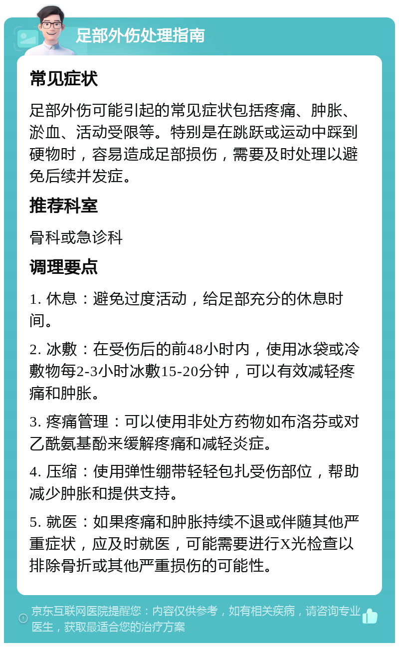 足部外伤处理指南 常见症状 足部外伤可能引起的常见症状包括疼痛、肿胀、淤血、活动受限等。特别是在跳跃或运动中踩到硬物时，容易造成足部损伤，需要及时处理以避免后续并发症。 推荐科室 骨科或急诊科 调理要点 1. 休息：避免过度活动，给足部充分的休息时间。 2. 冰敷：在受伤后的前48小时内，使用冰袋或冷敷物每2-3小时冰敷15-20分钟，可以有效减轻疼痛和肿胀。 3. 疼痛管理：可以使用非处方药物如布洛芬或对乙酰氨基酚来缓解疼痛和减轻炎症。 4. 压缩：使用弹性绷带轻轻包扎受伤部位，帮助减少肿胀和提供支持。 5. 就医：如果疼痛和肿胀持续不退或伴随其他严重症状，应及时就医，可能需要进行X光检查以排除骨折或其他严重损伤的可能性。