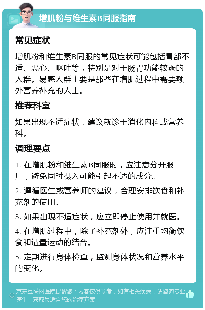 增肌粉与维生素B同服指南 常见症状 增肌粉和维生素B同服的常见症状可能包括胃部不适、恶心、呕吐等，特别是对于肠胃功能较弱的人群。易感人群主要是那些在增肌过程中需要额外营养补充的人士。 推荐科室 如果出现不适症状，建议就诊于消化内科或营养科。 调理要点 1. 在增肌粉和维生素B同服时，应注意分开服用，避免同时摄入可能引起不适的成分。 2. 遵循医生或营养师的建议，合理安排饮食和补充剂的使用。 3. 如果出现不适症状，应立即停止使用并就医。 4. 在增肌过程中，除了补充剂外，应注重均衡饮食和适量运动的结合。 5. 定期进行身体检查，监测身体状况和营养水平的变化。