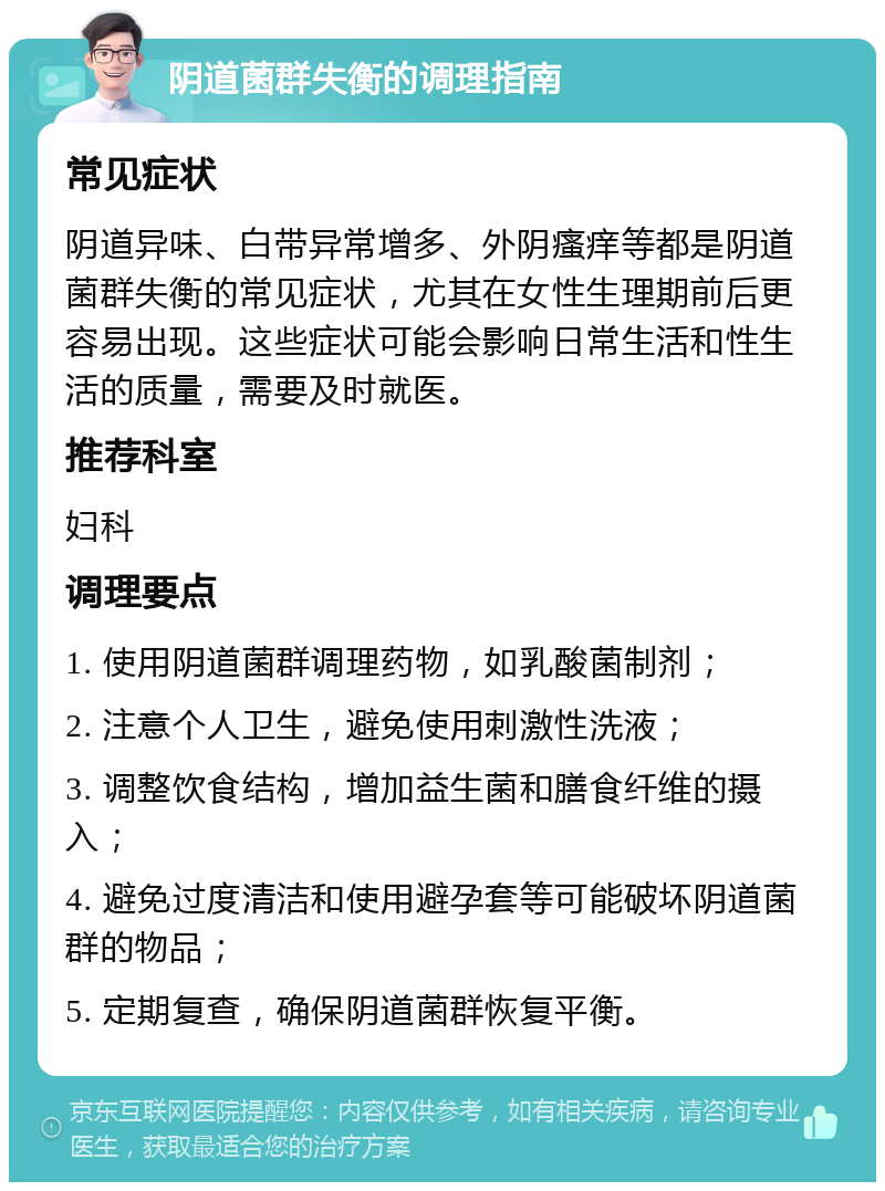 阴道菌群失衡的调理指南 常见症状 阴道异味、白带异常增多、外阴瘙痒等都是阴道菌群失衡的常见症状，尤其在女性生理期前后更容易出现。这些症状可能会影响日常生活和性生活的质量，需要及时就医。 推荐科室 妇科 调理要点 1. 使用阴道菌群调理药物，如乳酸菌制剂； 2. 注意个人卫生，避免使用刺激性洗液； 3. 调整饮食结构，增加益生菌和膳食纤维的摄入； 4. 避免过度清洁和使用避孕套等可能破坏阴道菌群的物品； 5. 定期复查，确保阴道菌群恢复平衡。