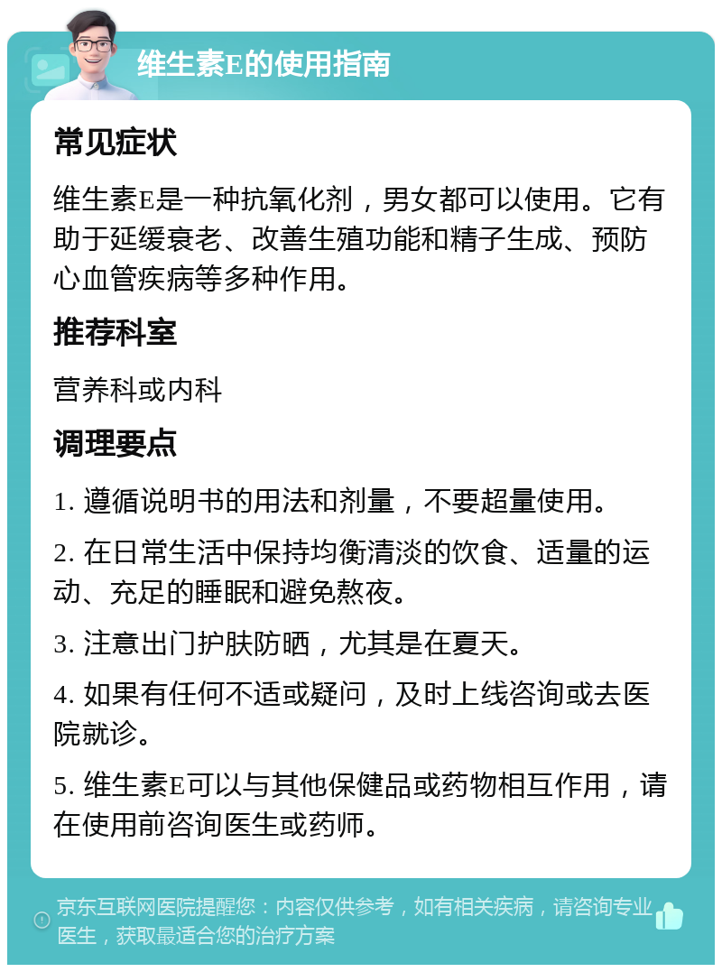 维生素E的使用指南 常见症状 维生素E是一种抗氧化剂，男女都可以使用。它有助于延缓衰老、改善生殖功能和精子生成、预防心血管疾病等多种作用。 推荐科室 营养科或内科 调理要点 1. 遵循说明书的用法和剂量，不要超量使用。 2. 在日常生活中保持均衡清淡的饮食、适量的运动、充足的睡眠和避免熬夜。 3. 注意出门护肤防晒，尤其是在夏天。 4. 如果有任何不适或疑问，及时上线咨询或去医院就诊。 5. 维生素E可以与其他保健品或药物相互作用，请在使用前咨询医生或药师。