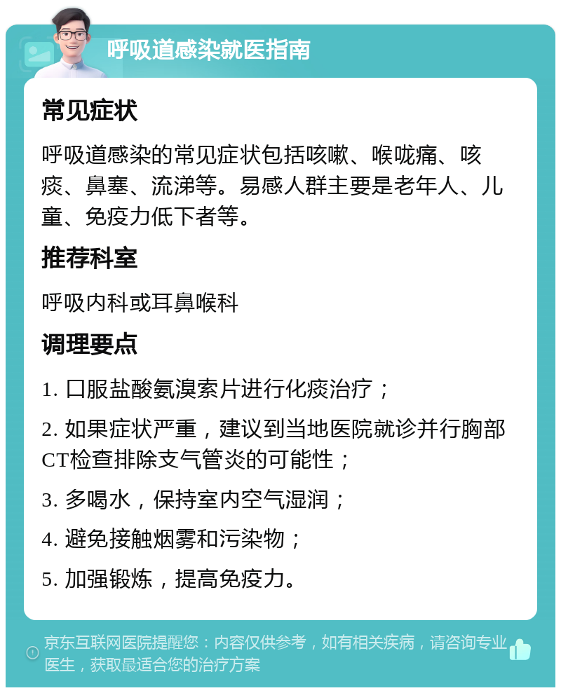 呼吸道感染就医指南 常见症状 呼吸道感染的常见症状包括咳嗽、喉咙痛、咳痰、鼻塞、流涕等。易感人群主要是老年人、儿童、免疫力低下者等。 推荐科室 呼吸内科或耳鼻喉科 调理要点 1. 口服盐酸氨溴索片进行化痰治疗； 2. 如果症状严重，建议到当地医院就诊并行胸部CT检查排除支气管炎的可能性； 3. 多喝水，保持室内空气湿润； 4. 避免接触烟雾和污染物； 5. 加强锻炼，提高免疫力。