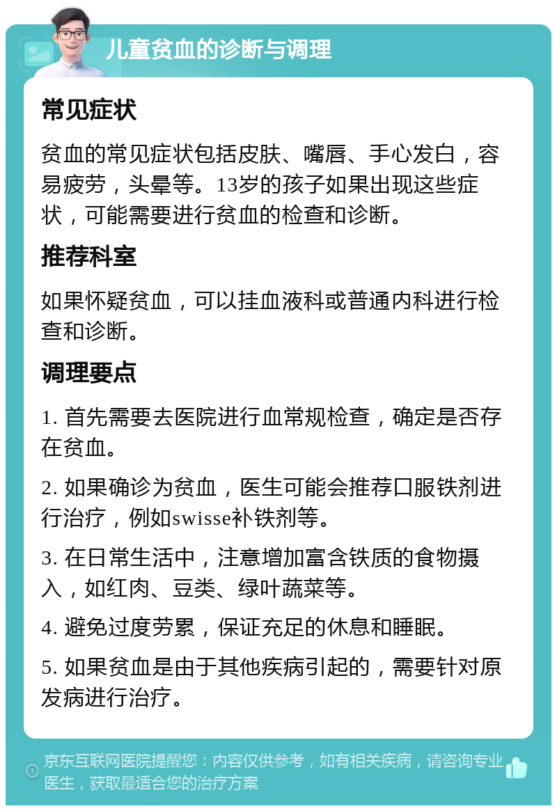 儿童贫血的诊断与调理 常见症状 贫血的常见症状包括皮肤、嘴唇、手心发白，容易疲劳，头晕等。13岁的孩子如果出现这些症状，可能需要进行贫血的检查和诊断。 推荐科室 如果怀疑贫血，可以挂血液科或普通内科进行检查和诊断。 调理要点 1. 首先需要去医院进行血常规检查，确定是否存在贫血。 2. 如果确诊为贫血，医生可能会推荐口服铁剂进行治疗，例如swisse补铁剂等。 3. 在日常生活中，注意增加富含铁质的食物摄入，如红肉、豆类、绿叶蔬菜等。 4. 避免过度劳累，保证充足的休息和睡眠。 5. 如果贫血是由于其他疾病引起的，需要针对原发病进行治疗。