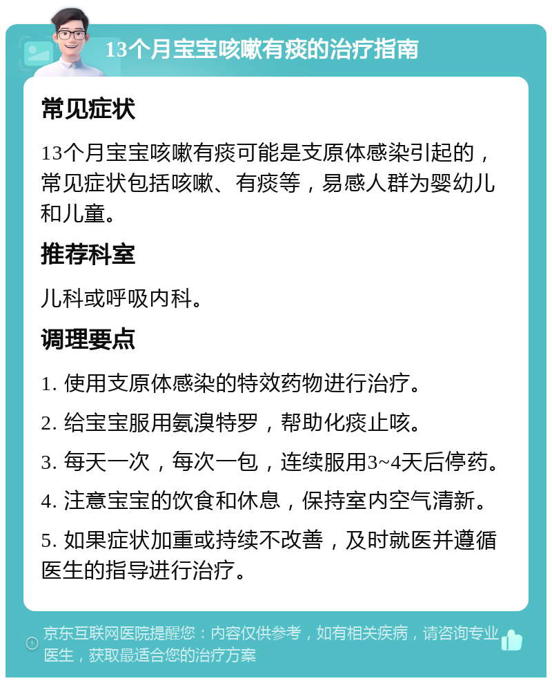 13个月宝宝咳嗽有痰的治疗指南 常见症状 13个月宝宝咳嗽有痰可能是支原体感染引起的，常见症状包括咳嗽、有痰等，易感人群为婴幼儿和儿童。 推荐科室 儿科或呼吸内科。 调理要点 1. 使用支原体感染的特效药物进行治疗。 2. 给宝宝服用氨溴特罗，帮助化痰止咳。 3. 每天一次，每次一包，连续服用3~4天后停药。 4. 注意宝宝的饮食和休息，保持室内空气清新。 5. 如果症状加重或持续不改善，及时就医并遵循医生的指导进行治疗。