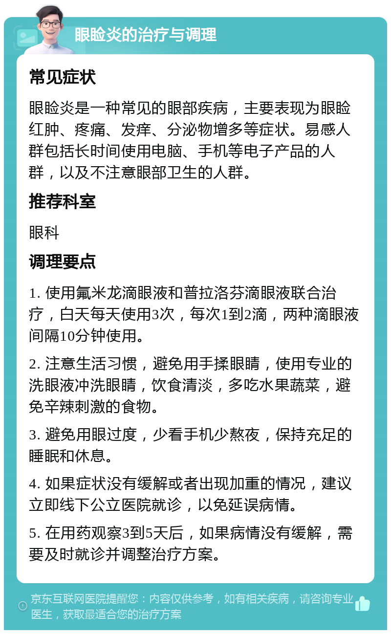 眼睑炎的治疗与调理 常见症状 眼睑炎是一种常见的眼部疾病，主要表现为眼睑红肿、疼痛、发痒、分泌物增多等症状。易感人群包括长时间使用电脑、手机等电子产品的人群，以及不注意眼部卫生的人群。 推荐科室 眼科 调理要点 1. 使用氟米龙滴眼液和普拉洛芬滴眼液联合治疗，白天每天使用3次，每次1到2滴，两种滴眼液间隔10分钟使用。 2. 注意生活习惯，避免用手揉眼睛，使用专业的洗眼液冲洗眼睛，饮食清淡，多吃水果蔬菜，避免辛辣刺激的食物。 3. 避免用眼过度，少看手机少熬夜，保持充足的睡眠和休息。 4. 如果症状没有缓解或者出现加重的情况，建议立即线下公立医院就诊，以免延误病情。 5. 在用药观察3到5天后，如果病情没有缓解，需要及时就诊并调整治疗方案。