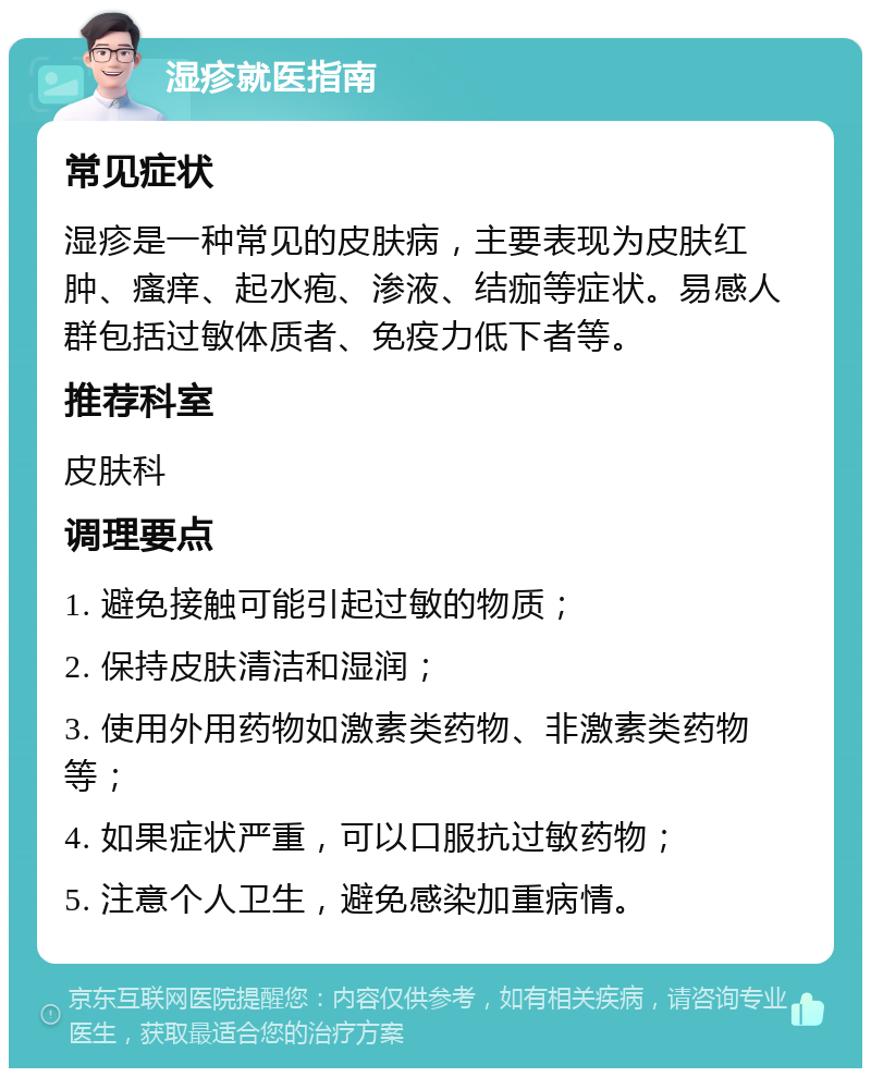 湿疹就医指南 常见症状 湿疹是一种常见的皮肤病，主要表现为皮肤红肿、瘙痒、起水疱、渗液、结痂等症状。易感人群包括过敏体质者、免疫力低下者等。 推荐科室 皮肤科 调理要点 1. 避免接触可能引起过敏的物质； 2. 保持皮肤清洁和湿润； 3. 使用外用药物如激素类药物、非激素类药物等； 4. 如果症状严重，可以口服抗过敏药物； 5. 注意个人卫生，避免感染加重病情。