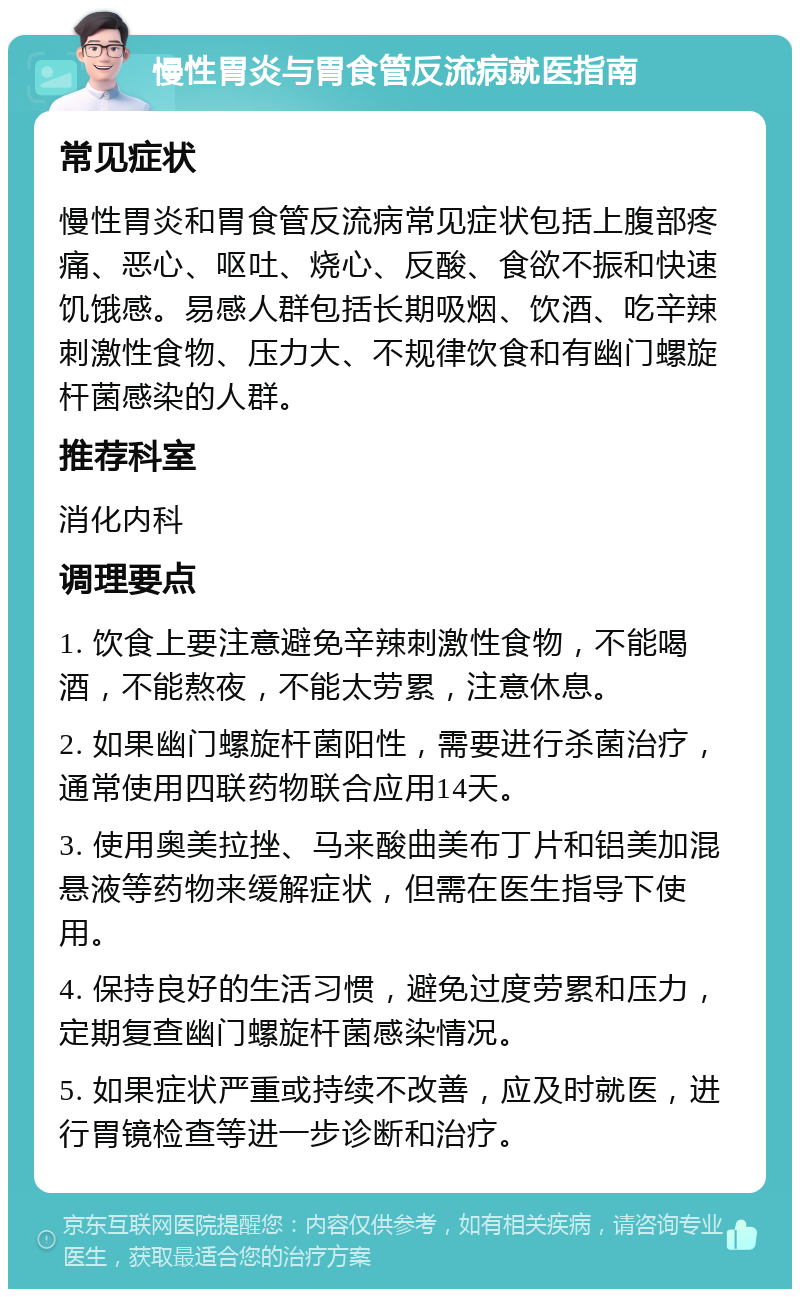 慢性胃炎与胃食管反流病就医指南 常见症状 慢性胃炎和胃食管反流病常见症状包括上腹部疼痛、恶心、呕吐、烧心、反酸、食欲不振和快速饥饿感。易感人群包括长期吸烟、饮酒、吃辛辣刺激性食物、压力大、不规律饮食和有幽门螺旋杆菌感染的人群。 推荐科室 消化内科 调理要点 1. 饮食上要注意避免辛辣刺激性食物，不能喝酒，不能熬夜，不能太劳累，注意休息。 2. 如果幽门螺旋杆菌阳性，需要进行杀菌治疗，通常使用四联药物联合应用14天。 3. 使用奥美拉挫、马来酸曲美布丁片和铝美加混悬液等药物来缓解症状，但需在医生指导下使用。 4. 保持良好的生活习惯，避免过度劳累和压力，定期复查幽门螺旋杆菌感染情况。 5. 如果症状严重或持续不改善，应及时就医，进行胃镜检查等进一步诊断和治疗。