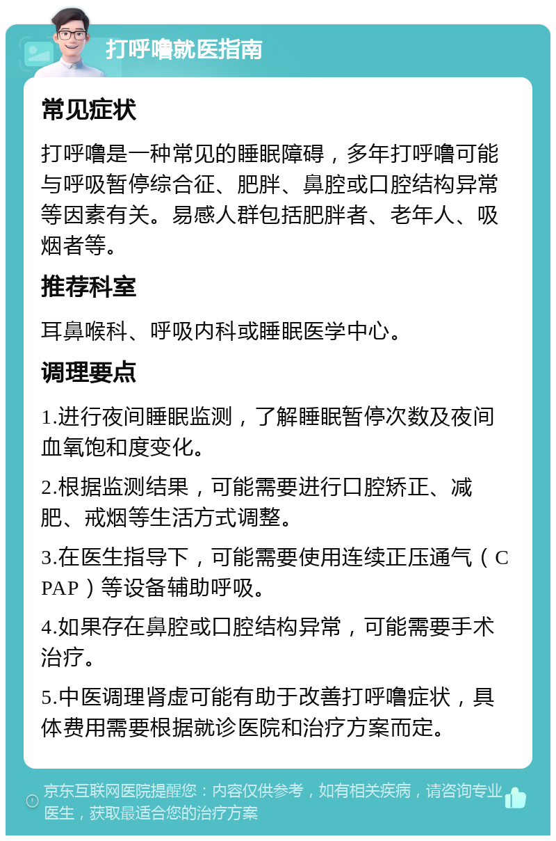 打呼噜就医指南 常见症状 打呼噜是一种常见的睡眠障碍，多年打呼噜可能与呼吸暂停综合征、肥胖、鼻腔或口腔结构异常等因素有关。易感人群包括肥胖者、老年人、吸烟者等。 推荐科室 耳鼻喉科、呼吸内科或睡眠医学中心。 调理要点 1.进行夜间睡眠监测，了解睡眠暂停次数及夜间血氧饱和度变化。 2.根据监测结果，可能需要进行口腔矫正、减肥、戒烟等生活方式调整。 3.在医生指导下，可能需要使用连续正压通气（CPAP）等设备辅助呼吸。 4.如果存在鼻腔或口腔结构异常，可能需要手术治疗。 5.中医调理肾虚可能有助于改善打呼噜症状，具体费用需要根据就诊医院和治疗方案而定。