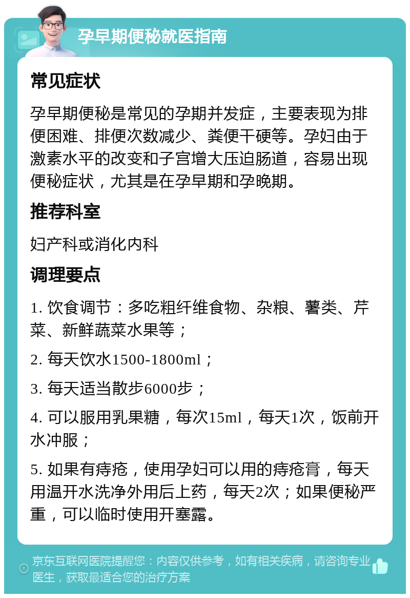 孕早期便秘就医指南 常见症状 孕早期便秘是常见的孕期并发症，主要表现为排便困难、排便次数减少、粪便干硬等。孕妇由于激素水平的改变和子宫增大压迫肠道，容易出现便秘症状，尤其是在孕早期和孕晚期。 推荐科室 妇产科或消化内科 调理要点 1. 饮食调节：多吃粗纤维食物、杂粮、薯类、芹菜、新鲜蔬菜水果等； 2. 每天饮水1500-1800ml； 3. 每天适当散步6000步； 4. 可以服用乳果糖，每次15ml，每天1次，饭前开水冲服； 5. 如果有痔疮，使用孕妇可以用的痔疮膏，每天用温开水洗净外用后上药，每天2次；如果便秘严重，可以临时使用开塞露。