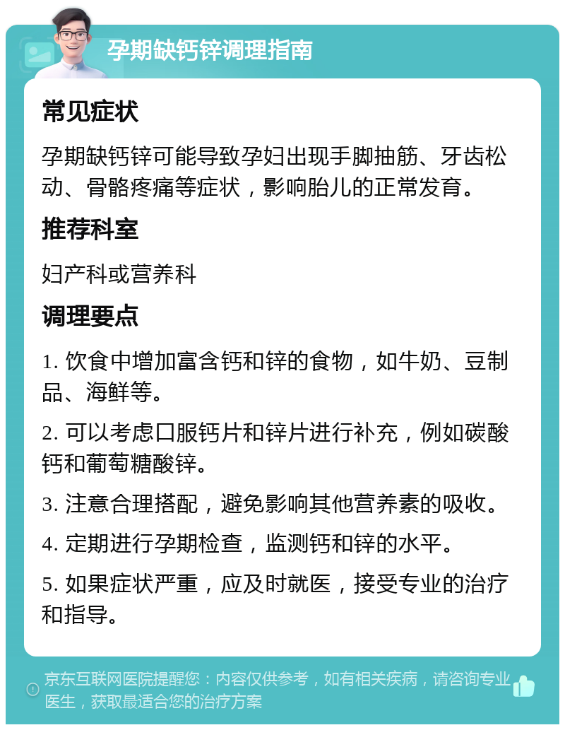 孕期缺钙锌调理指南 常见症状 孕期缺钙锌可能导致孕妇出现手脚抽筋、牙齿松动、骨骼疼痛等症状，影响胎儿的正常发育。 推荐科室 妇产科或营养科 调理要点 1. 饮食中增加富含钙和锌的食物，如牛奶、豆制品、海鲜等。 2. 可以考虑口服钙片和锌片进行补充，例如碳酸钙和葡萄糖酸锌。 3. 注意合理搭配，避免影响其他营养素的吸收。 4. 定期进行孕期检查，监测钙和锌的水平。 5. 如果症状严重，应及时就医，接受专业的治疗和指导。