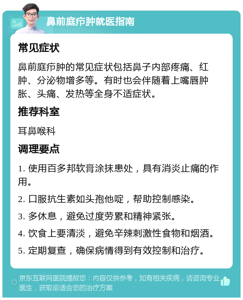 鼻前庭疖肿就医指南 常见症状 鼻前庭疖肿的常见症状包括鼻子内部疼痛、红肿、分泌物增多等。有时也会伴随着上嘴唇肿胀、头痛、发热等全身不适症状。 推荐科室 耳鼻喉科 调理要点 1. 使用百多邦软膏涂抹患处，具有消炎止痛的作用。 2. 口服抗生素如头孢他啶，帮助控制感染。 3. 多休息，避免过度劳累和精神紧张。 4. 饮食上要清淡，避免辛辣刺激性食物和烟酒。 5. 定期复查，确保病情得到有效控制和治疗。