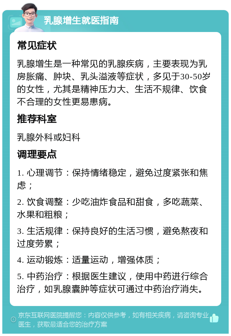 乳腺增生就医指南 常见症状 乳腺增生是一种常见的乳腺疾病，主要表现为乳房胀痛、肿块、乳头溢液等症状，多见于30-50岁的女性，尤其是精神压力大、生活不规律、饮食不合理的女性更易患病。 推荐科室 乳腺外科或妇科 调理要点 1. 心理调节：保持情绪稳定，避免过度紧张和焦虑； 2. 饮食调整：少吃油炸食品和甜食，多吃蔬菜、水果和粗粮； 3. 生活规律：保持良好的生活习惯，避免熬夜和过度劳累； 4. 运动锻炼：适量运动，增强体质； 5. 中药治疗：根据医生建议，使用中药进行综合治疗，如乳腺囊肿等症状可通过中药治疗消失。