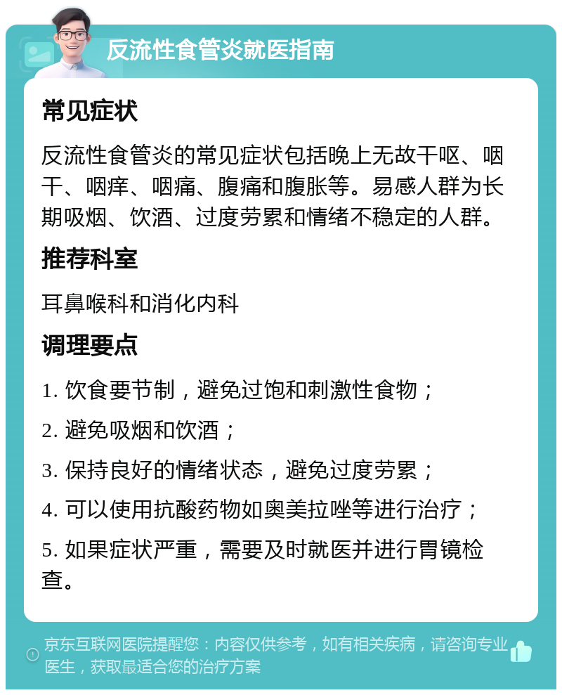 反流性食管炎就医指南 常见症状 反流性食管炎的常见症状包括晚上无故干呕、咽干、咽痒、咽痛、腹痛和腹胀等。易感人群为长期吸烟、饮酒、过度劳累和情绪不稳定的人群。 推荐科室 耳鼻喉科和消化内科 调理要点 1. 饮食要节制，避免过饱和刺激性食物； 2. 避免吸烟和饮酒； 3. 保持良好的情绪状态，避免过度劳累； 4. 可以使用抗酸药物如奥美拉唑等进行治疗； 5. 如果症状严重，需要及时就医并进行胃镜检查。