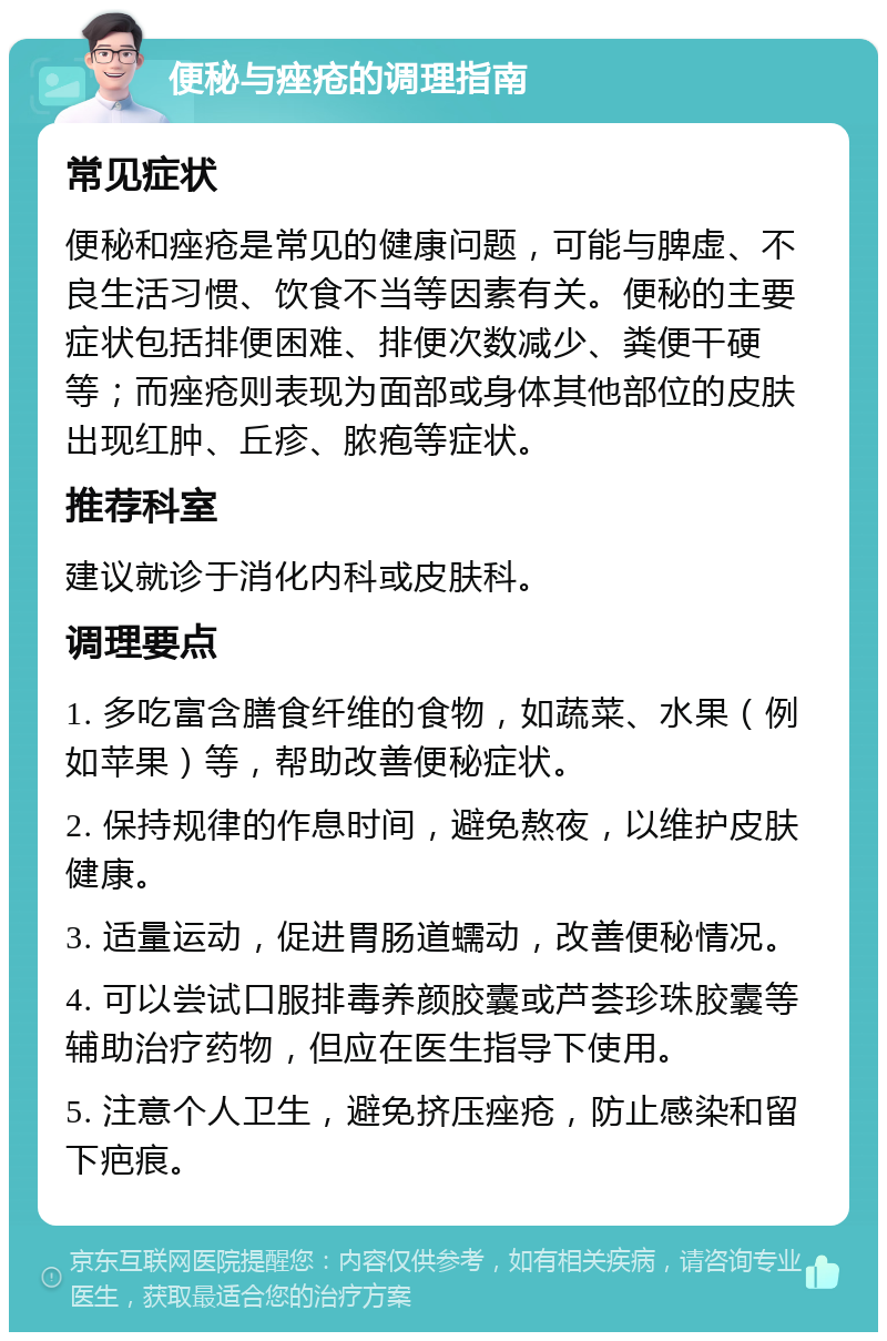 便秘与痤疮的调理指南 常见症状 便秘和痤疮是常见的健康问题，可能与脾虚、不良生活习惯、饮食不当等因素有关。便秘的主要症状包括排便困难、排便次数减少、粪便干硬等；而痤疮则表现为面部或身体其他部位的皮肤出现红肿、丘疹、脓疱等症状。 推荐科室 建议就诊于消化内科或皮肤科。 调理要点 1. 多吃富含膳食纤维的食物，如蔬菜、水果（例如苹果）等，帮助改善便秘症状。 2. 保持规律的作息时间，避免熬夜，以维护皮肤健康。 3. 适量运动，促进胃肠道蠕动，改善便秘情况。 4. 可以尝试口服排毒养颜胶囊或芦荟珍珠胶囊等辅助治疗药物，但应在医生指导下使用。 5. 注意个人卫生，避免挤压痤疮，防止感染和留下疤痕。