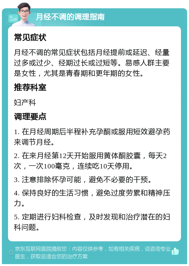 月经不调的调理指南 常见症状 月经不调的常见症状包括月经提前或延迟、经量过多或过少、经期过长或过短等。易感人群主要是女性，尤其是青春期和更年期的女性。 推荐科室 妇产科 调理要点 1. 在月经周期后半程补充孕酮或服用短效避孕药来调节月经。 2. 在来月经第12天开始服用黄体酮胶囊，每天2次，一次100毫克，连续吃10天停用。 3. 注意排除怀孕可能，避免不必要的干预。 4. 保持良好的生活习惯，避免过度劳累和精神压力。 5. 定期进行妇科检查，及时发现和治疗潜在的妇科问题。