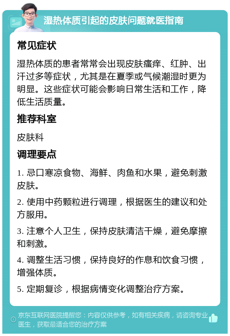 湿热体质引起的皮肤问题就医指南 常见症状 湿热体质的患者常常会出现皮肤瘙痒、红肿、出汗过多等症状，尤其是在夏季或气候潮湿时更为明显。这些症状可能会影响日常生活和工作，降低生活质量。 推荐科室 皮肤科 调理要点 1. 忌口寒凉食物、海鲜、肉鱼和水果，避免刺激皮肤。 2. 使用中药颗粒进行调理，根据医生的建议和处方服用。 3. 注意个人卫生，保持皮肤清洁干燥，避免摩擦和刺激。 4. 调整生活习惯，保持良好的作息和饮食习惯，增强体质。 5. 定期复诊，根据病情变化调整治疗方案。