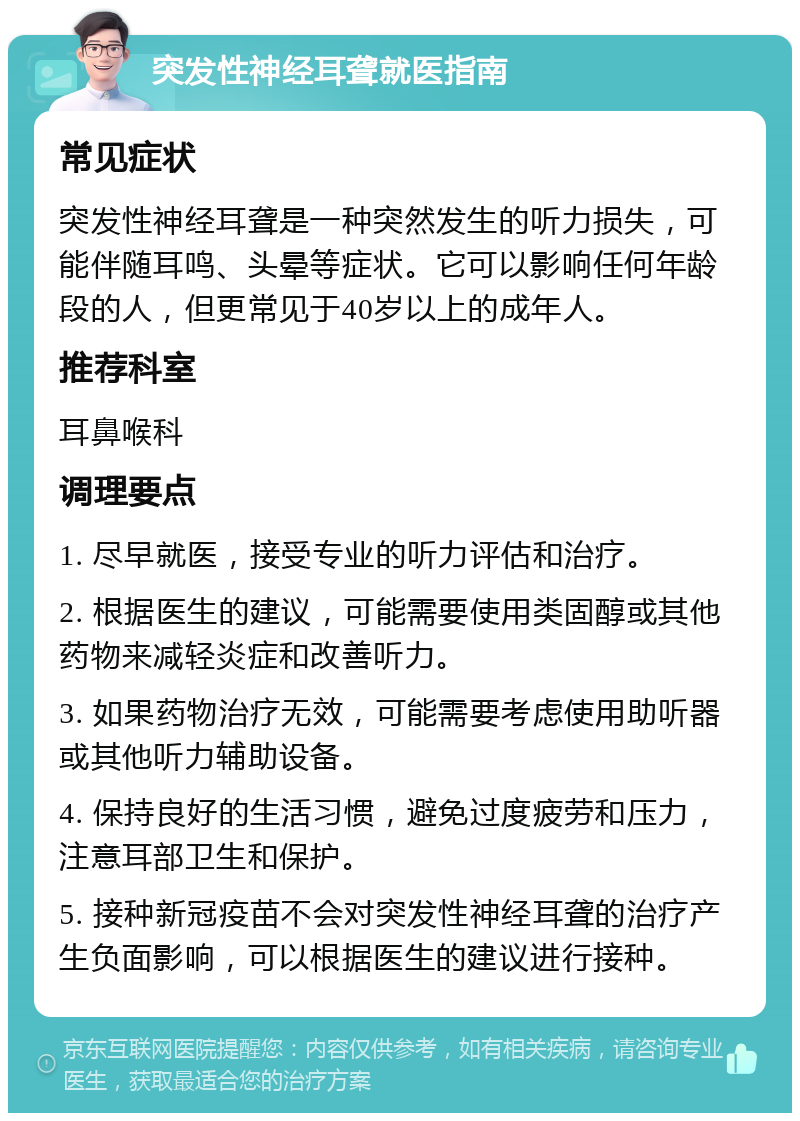 突发性神经耳聋就医指南 常见症状 突发性神经耳聋是一种突然发生的听力损失，可能伴随耳鸣、头晕等症状。它可以影响任何年龄段的人，但更常见于40岁以上的成年人。 推荐科室 耳鼻喉科 调理要点 1. 尽早就医，接受专业的听力评估和治疗。 2. 根据医生的建议，可能需要使用类固醇或其他药物来减轻炎症和改善听力。 3. 如果药物治疗无效，可能需要考虑使用助听器或其他听力辅助设备。 4. 保持良好的生活习惯，避免过度疲劳和压力，注意耳部卫生和保护。 5. 接种新冠疫苗不会对突发性神经耳聋的治疗产生负面影响，可以根据医生的建议进行接种。