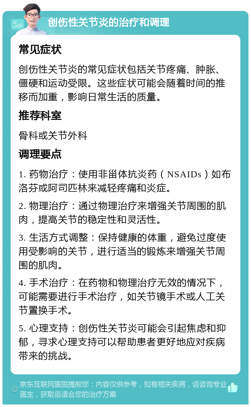 创伤性关节炎的治疗和调理 常见症状 创伤性关节炎的常见症状包括关节疼痛、肿胀、僵硬和运动受限。这些症状可能会随着时间的推移而加重，影响日常生活的质量。 推荐科室 骨科或关节外科 调理要点 1. 药物治疗：使用非甾体抗炎药（NSAIDs）如布洛芬或阿司匹林来减轻疼痛和炎症。 2. 物理治疗：通过物理治疗来增强关节周围的肌肉，提高关节的稳定性和灵活性。 3. 生活方式调整：保持健康的体重，避免过度使用受影响的关节，进行适当的锻炼来增强关节周围的肌肉。 4. 手术治疗：在药物和物理治疗无效的情况下，可能需要进行手术治疗，如关节镜手术或人工关节置换手术。 5. 心理支持：创伤性关节炎可能会引起焦虑和抑郁，寻求心理支持可以帮助患者更好地应对疾病带来的挑战。