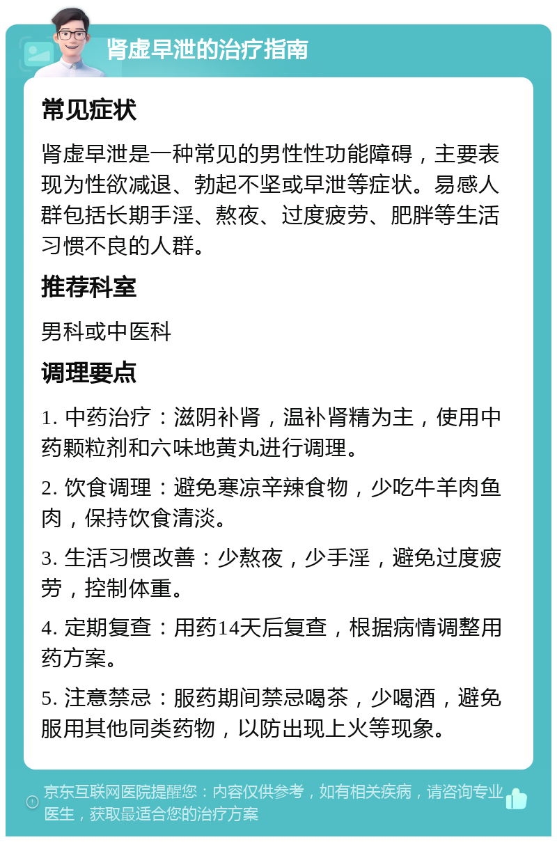 肾虚早泄的治疗指南 常见症状 肾虚早泄是一种常见的男性性功能障碍，主要表现为性欲减退、勃起不坚或早泄等症状。易感人群包括长期手淫、熬夜、过度疲劳、肥胖等生活习惯不良的人群。 推荐科室 男科或中医科 调理要点 1. 中药治疗：滋阴补肾，温补肾精为主，使用中药颗粒剂和六味地黄丸进行调理。 2. 饮食调理：避免寒凉辛辣食物，少吃牛羊肉鱼肉，保持饮食清淡。 3. 生活习惯改善：少熬夜，少手淫，避免过度疲劳，控制体重。 4. 定期复查：用药14天后复查，根据病情调整用药方案。 5. 注意禁忌：服药期间禁忌喝茶，少喝酒，避免服用其他同类药物，以防出现上火等现象。