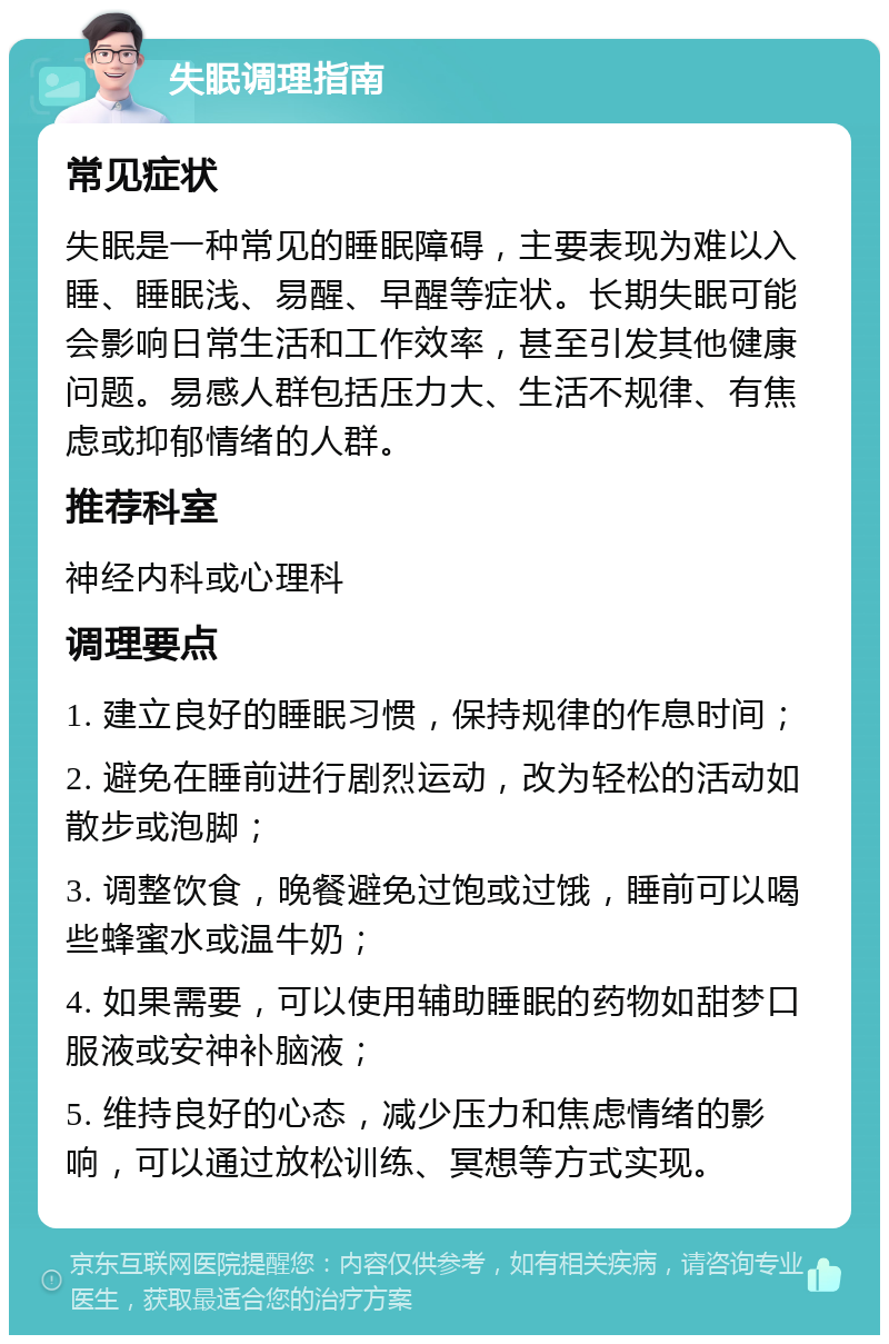 失眠调理指南 常见症状 失眠是一种常见的睡眠障碍，主要表现为难以入睡、睡眠浅、易醒、早醒等症状。长期失眠可能会影响日常生活和工作效率，甚至引发其他健康问题。易感人群包括压力大、生活不规律、有焦虑或抑郁情绪的人群。 推荐科室 神经内科或心理科 调理要点 1. 建立良好的睡眠习惯，保持规律的作息时间； 2. 避免在睡前进行剧烈运动，改为轻松的活动如散步或泡脚； 3. 调整饮食，晚餐避免过饱或过饿，睡前可以喝些蜂蜜水或温牛奶； 4. 如果需要，可以使用辅助睡眠的药物如甜梦口服液或安神补脑液； 5. 维持良好的心态，减少压力和焦虑情绪的影响，可以通过放松训练、冥想等方式实现。