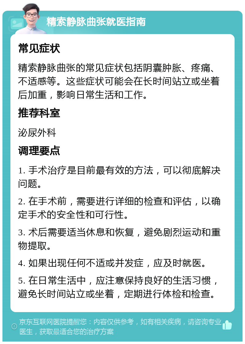 精索静脉曲张就医指南 常见症状 精索静脉曲张的常见症状包括阴囊肿胀、疼痛、不适感等。这些症状可能会在长时间站立或坐着后加重，影响日常生活和工作。 推荐科室 泌尿外科 调理要点 1. 手术治疗是目前最有效的方法，可以彻底解决问题。 2. 在手术前，需要进行详细的检查和评估，以确定手术的安全性和可行性。 3. 术后需要适当休息和恢复，避免剧烈运动和重物提取。 4. 如果出现任何不适或并发症，应及时就医。 5. 在日常生活中，应注意保持良好的生活习惯，避免长时间站立或坐着，定期进行体检和检查。