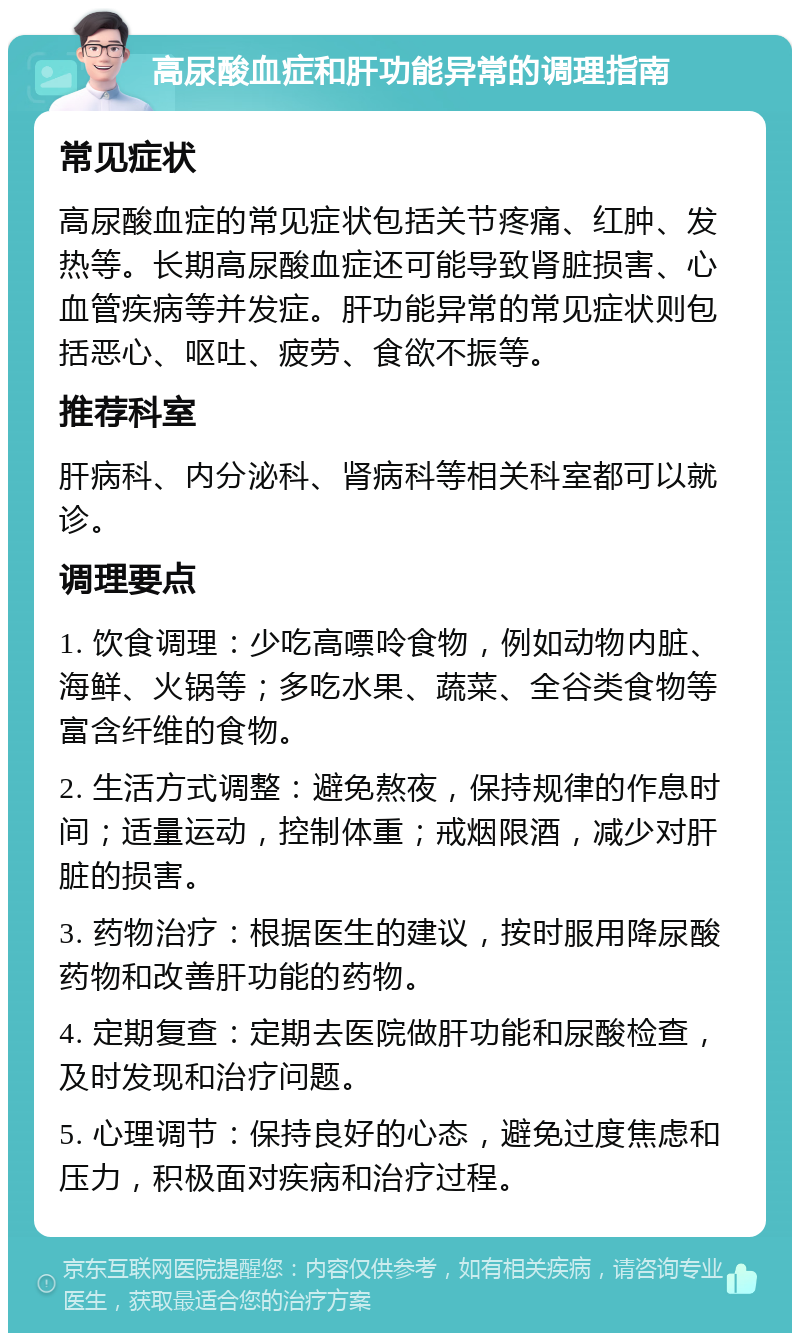 高尿酸血症和肝功能异常的调理指南 常见症状 高尿酸血症的常见症状包括关节疼痛、红肿、发热等。长期高尿酸血症还可能导致肾脏损害、心血管疾病等并发症。肝功能异常的常见症状则包括恶心、呕吐、疲劳、食欲不振等。 推荐科室 肝病科、内分泌科、肾病科等相关科室都可以就诊。 调理要点 1. 饮食调理：少吃高嘌呤食物，例如动物内脏、海鲜、火锅等；多吃水果、蔬菜、全谷类食物等富含纤维的食物。 2. 生活方式调整：避免熬夜，保持规律的作息时间；适量运动，控制体重；戒烟限酒，减少对肝脏的损害。 3. 药物治疗：根据医生的建议，按时服用降尿酸药物和改善肝功能的药物。 4. 定期复查：定期去医院做肝功能和尿酸检查，及时发现和治疗问题。 5. 心理调节：保持良好的心态，避免过度焦虑和压力，积极面对疾病和治疗过程。