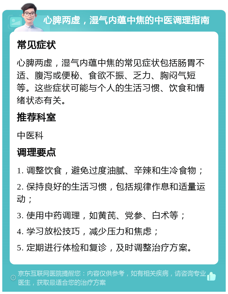 心脾两虚，湿气内蕴中焦的中医调理指南 常见症状 心脾两虚，湿气内蕴中焦的常见症状包括肠胃不适、腹泻或便秘、食欲不振、乏力、胸闷气短等。这些症状可能与个人的生活习惯、饮食和情绪状态有关。 推荐科室 中医科 调理要点 1. 调整饮食，避免过度油腻、辛辣和生冷食物； 2. 保持良好的生活习惯，包括规律作息和适量运动； 3. 使用中药调理，如黄芪、党参、白术等； 4. 学习放松技巧，减少压力和焦虑； 5. 定期进行体检和复诊，及时调整治疗方案。