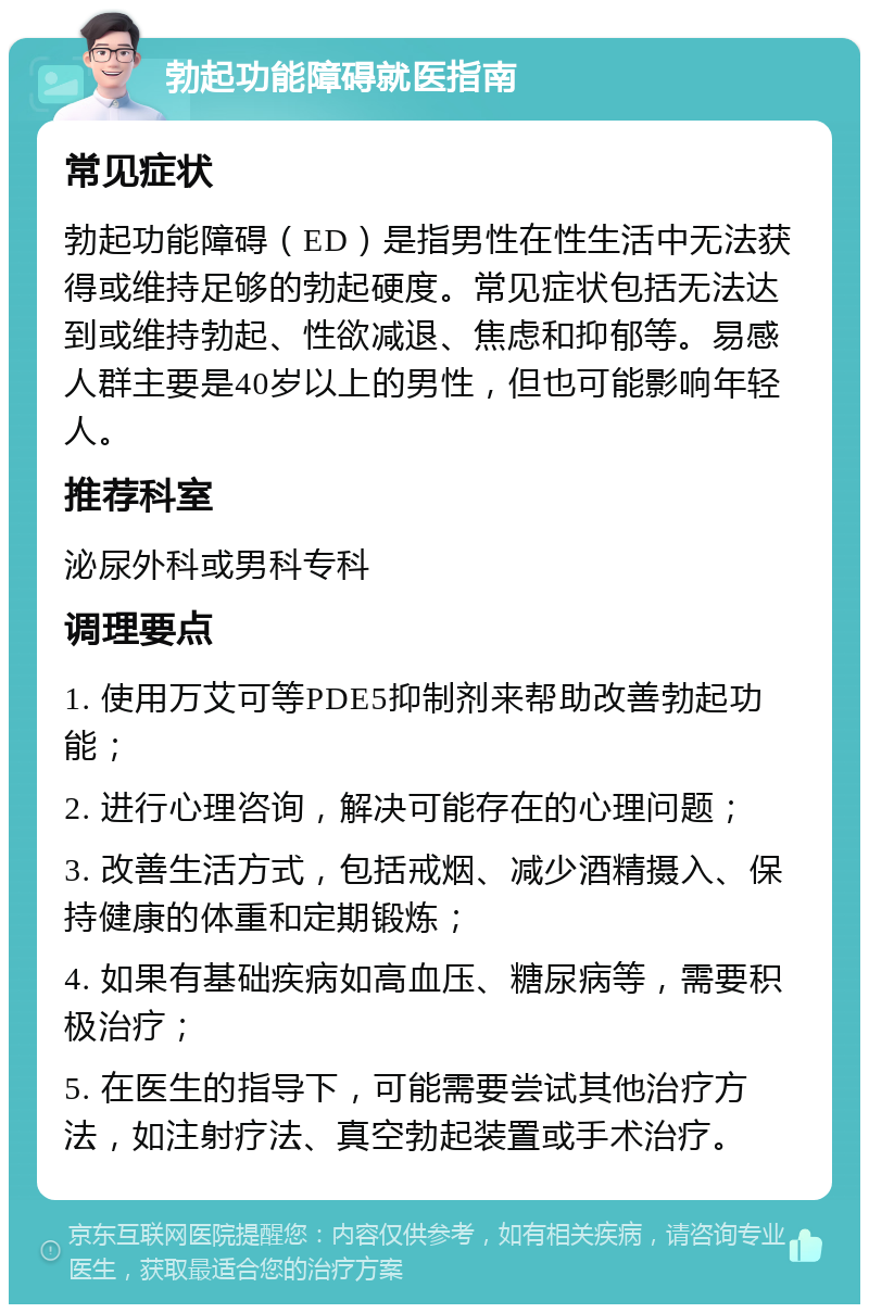 勃起功能障碍就医指南 常见症状 勃起功能障碍（ED）是指男性在性生活中无法获得或维持足够的勃起硬度。常见症状包括无法达到或维持勃起、性欲减退、焦虑和抑郁等。易感人群主要是40岁以上的男性，但也可能影响年轻人。 推荐科室 泌尿外科或男科专科 调理要点 1. 使用万艾可等PDE5抑制剂来帮助改善勃起功能； 2. 进行心理咨询，解决可能存在的心理问题； 3. 改善生活方式，包括戒烟、减少酒精摄入、保持健康的体重和定期锻炼； 4. 如果有基础疾病如高血压、糖尿病等，需要积极治疗； 5. 在医生的指导下，可能需要尝试其他治疗方法，如注射疗法、真空勃起装置或手术治疗。