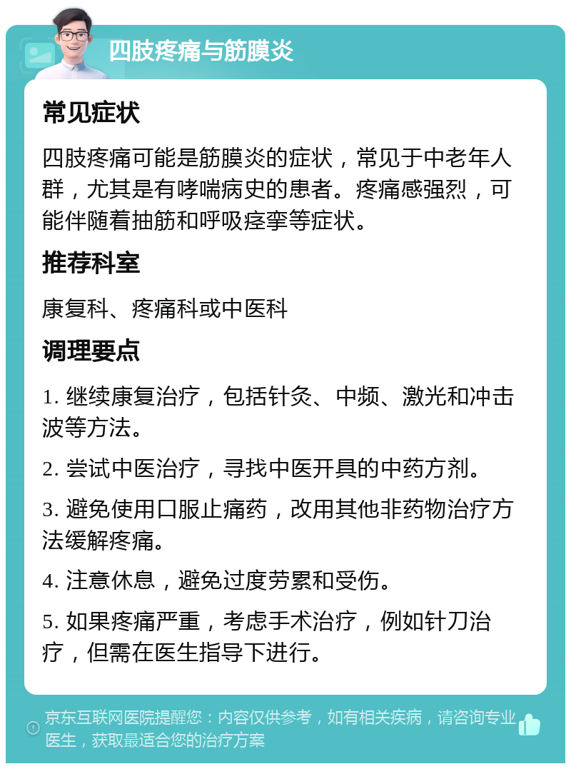 四肢疼痛与筋膜炎 常见症状 四肢疼痛可能是筋膜炎的症状，常见于中老年人群，尤其是有哮喘病史的患者。疼痛感强烈，可能伴随着抽筋和呼吸痉挛等症状。 推荐科室 康复科、疼痛科或中医科 调理要点 1. 继续康复治疗，包括针灸、中频、激光和冲击波等方法。 2. 尝试中医治疗，寻找中医开具的中药方剂。 3. 避免使用口服止痛药，改用其他非药物治疗方法缓解疼痛。 4. 注意休息，避免过度劳累和受伤。 5. 如果疼痛严重，考虑手术治疗，例如针刀治疗，但需在医生指导下进行。