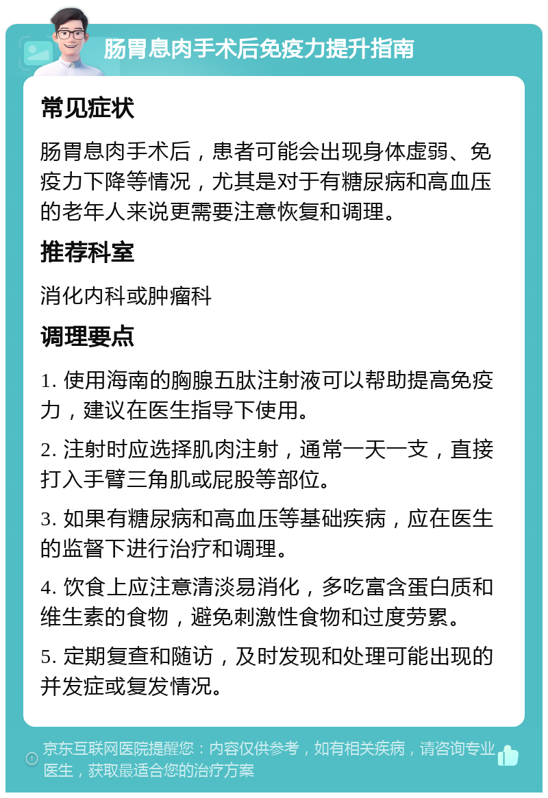 肠胃息肉手术后免疫力提升指南 常见症状 肠胃息肉手术后，患者可能会出现身体虚弱、免疫力下降等情况，尤其是对于有糖尿病和高血压的老年人来说更需要注意恢复和调理。 推荐科室 消化内科或肿瘤科 调理要点 1. 使用海南的胸腺五肽注射液可以帮助提高免疫力，建议在医生指导下使用。 2. 注射时应选择肌肉注射，通常一天一支，直接打入手臂三角肌或屁股等部位。 3. 如果有糖尿病和高血压等基础疾病，应在医生的监督下进行治疗和调理。 4. 饮食上应注意清淡易消化，多吃富含蛋白质和维生素的食物，避免刺激性食物和过度劳累。 5. 定期复查和随访，及时发现和处理可能出现的并发症或复发情况。