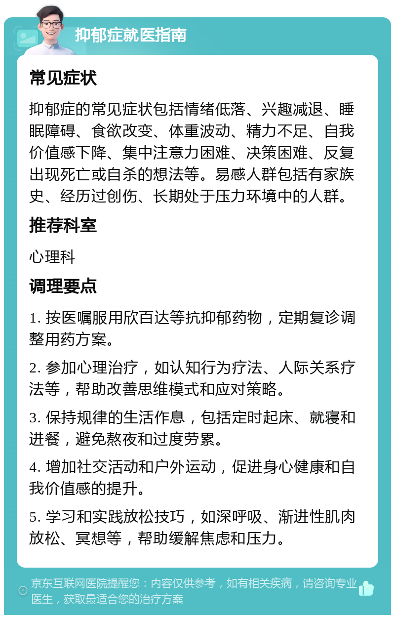 抑郁症就医指南 常见症状 抑郁症的常见症状包括情绪低落、兴趣减退、睡眠障碍、食欲改变、体重波动、精力不足、自我价值感下降、集中注意力困难、决策困难、反复出现死亡或自杀的想法等。易感人群包括有家族史、经历过创伤、长期处于压力环境中的人群。 推荐科室 心理科 调理要点 1. 按医嘱服用欣百达等抗抑郁药物，定期复诊调整用药方案。 2. 参加心理治疗，如认知行为疗法、人际关系疗法等，帮助改善思维模式和应对策略。 3. 保持规律的生活作息，包括定时起床、就寝和进餐，避免熬夜和过度劳累。 4. 增加社交活动和户外运动，促进身心健康和自我价值感的提升。 5. 学习和实践放松技巧，如深呼吸、渐进性肌肉放松、冥想等，帮助缓解焦虑和压力。