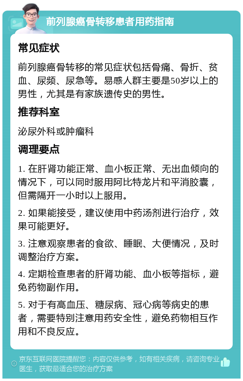 前列腺癌骨转移患者用药指南 常见症状 前列腺癌骨转移的常见症状包括骨痛、骨折、贫血、尿频、尿急等。易感人群主要是50岁以上的男性，尤其是有家族遗传史的男性。 推荐科室 泌尿外科或肿瘤科 调理要点 1. 在肝肾功能正常、血小板正常、无出血倾向的情况下，可以同时服用阿比特龙片和平消胶囊，但需隔开一小时以上服用。 2. 如果能接受，建议使用中药汤剂进行治疗，效果可能更好。 3. 注意观察患者的食欲、睡眠、大便情况，及时调整治疗方案。 4. 定期检查患者的肝肾功能、血小板等指标，避免药物副作用。 5. 对于有高血压、糖尿病、冠心病等病史的患者，需要特别注意用药安全性，避免药物相互作用和不良反应。