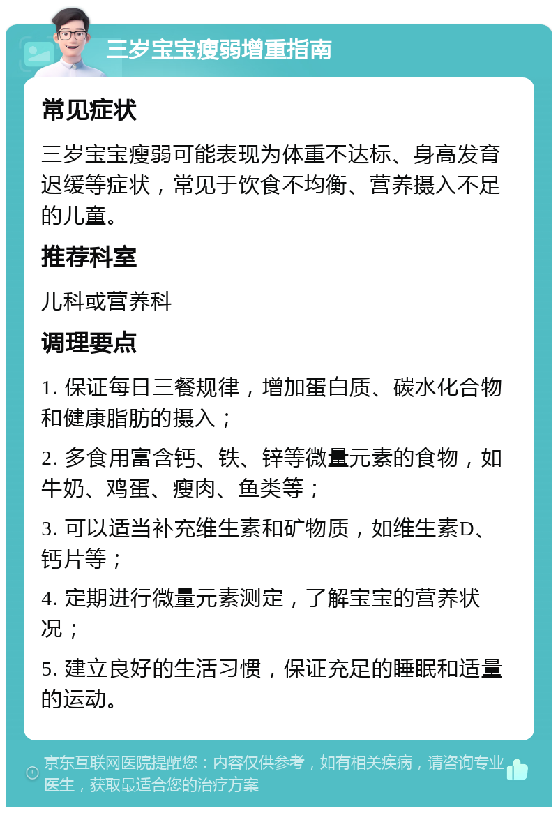 三岁宝宝瘦弱增重指南 常见症状 三岁宝宝瘦弱可能表现为体重不达标、身高发育迟缓等症状，常见于饮食不均衡、营养摄入不足的儿童。 推荐科室 儿科或营养科 调理要点 1. 保证每日三餐规律，增加蛋白质、碳水化合物和健康脂肪的摄入； 2. 多食用富含钙、铁、锌等微量元素的食物，如牛奶、鸡蛋、瘦肉、鱼类等； 3. 可以适当补充维生素和矿物质，如维生素D、钙片等； 4. 定期进行微量元素测定，了解宝宝的营养状况； 5. 建立良好的生活习惯，保证充足的睡眠和适量的运动。