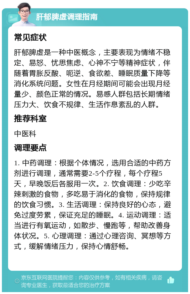 肝郁脾虚调理指南 常见症状 肝郁脾虚是一种中医概念，主要表现为情绪不稳定、易怒、忧思焦虑、心神不宁等精神症状，伴随着胃胀反酸、呃逆、食欲差、睡眠质量下降等消化系统问题。女性在月经期间可能会出现月经量少、颜色正常的情况。易感人群包括长期情绪压力大、饮食不规律、生活作息紊乱的人群。 推荐科室 中医科 调理要点 1. 中药调理：根据个体情况，选用合适的中药方剂进行调理，通常需要2-5个疗程，每个疗程5天，早晚饭后各服用一次。2. 饮食调理：少吃辛辣刺激的食物，多吃易于消化的食物，保持规律的饮食习惯。3. 生活调理：保持良好的心态，避免过度劳累，保证充足的睡眠。4. 运动调理：适当进行有氧运动，如散步、慢跑等，帮助改善身体状况。5. 心理调理：通过心理咨询、冥想等方式，缓解情绪压力，保持心情舒畅。