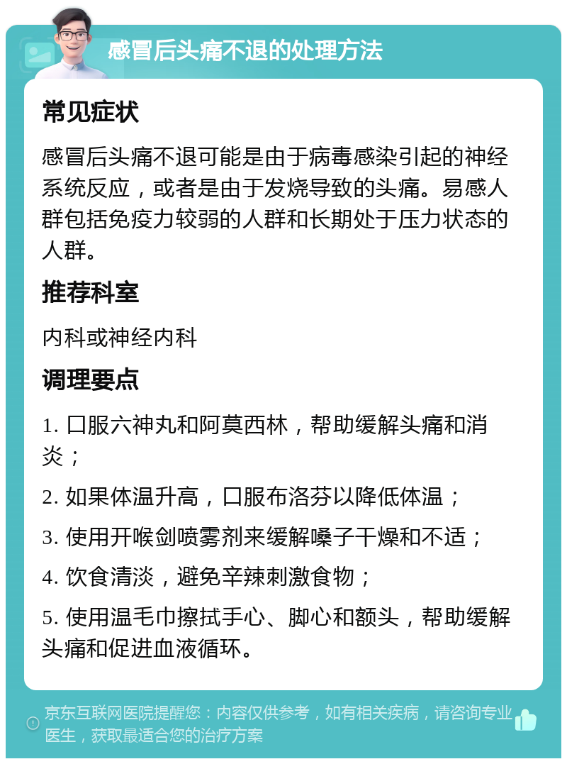 感冒后头痛不退的处理方法 常见症状 感冒后头痛不退可能是由于病毒感染引起的神经系统反应，或者是由于发烧导致的头痛。易感人群包括免疫力较弱的人群和长期处于压力状态的人群。 推荐科室 内科或神经内科 调理要点 1. 口服六神丸和阿莫西林，帮助缓解头痛和消炎； 2. 如果体温升高，口服布洛芬以降低体温； 3. 使用开喉剑喷雾剂来缓解嗓子干燥和不适； 4. 饮食清淡，避免辛辣刺激食物； 5. 使用温毛巾擦拭手心、脚心和额头，帮助缓解头痛和促进血液循环。