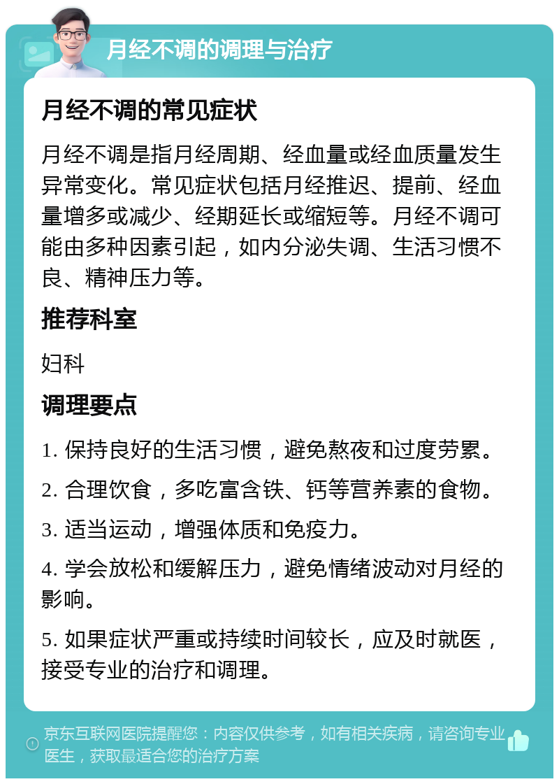 月经不调的调理与治疗 月经不调的常见症状 月经不调是指月经周期、经血量或经血质量发生异常变化。常见症状包括月经推迟、提前、经血量增多或减少、经期延长或缩短等。月经不调可能由多种因素引起，如内分泌失调、生活习惯不良、精神压力等。 推荐科室 妇科 调理要点 1. 保持良好的生活习惯，避免熬夜和过度劳累。 2. 合理饮食，多吃富含铁、钙等营养素的食物。 3. 适当运动，增强体质和免疫力。 4. 学会放松和缓解压力，避免情绪波动对月经的影响。 5. 如果症状严重或持续时间较长，应及时就医，接受专业的治疗和调理。