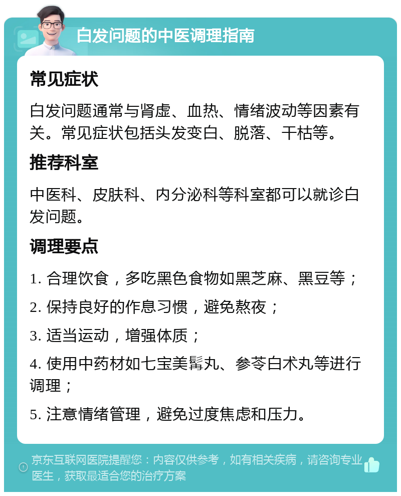 白发问题的中医调理指南 常见症状 白发问题通常与肾虚、血热、情绪波动等因素有关。常见症状包括头发变白、脱落、干枯等。 推荐科室 中医科、皮肤科、内分泌科等科室都可以就诊白发问题。 调理要点 1. 合理饮食，多吃黑色食物如黑芝麻、黑豆等； 2. 保持良好的作息习惯，避免熬夜； 3. 适当运动，增强体质； 4. 使用中药材如七宝美髯丸、参苓白术丸等进行调理； 5. 注意情绪管理，避免过度焦虑和压力。