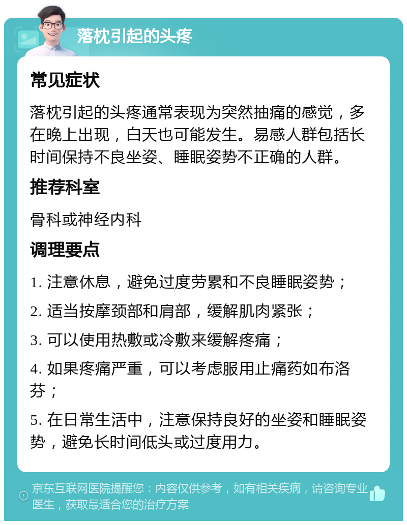 落枕引起的头疼 常见症状 落枕引起的头疼通常表现为突然抽痛的感觉，多在晚上出现，白天也可能发生。易感人群包括长时间保持不良坐姿、睡眠姿势不正确的人群。 推荐科室 骨科或神经内科 调理要点 1. 注意休息，避免过度劳累和不良睡眠姿势； 2. 适当按摩颈部和肩部，缓解肌肉紧张； 3. 可以使用热敷或冷敷来缓解疼痛； 4. 如果疼痛严重，可以考虑服用止痛药如布洛芬； 5. 在日常生活中，注意保持良好的坐姿和睡眠姿势，避免长时间低头或过度用力。