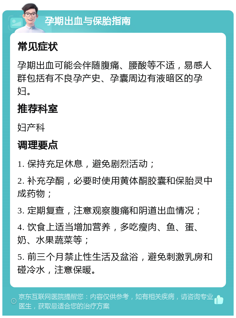 孕期出血与保胎指南 常见症状 孕期出血可能会伴随腹痛、腰酸等不适，易感人群包括有不良孕产史、孕囊周边有液暗区的孕妇。 推荐科室 妇产科 调理要点 1. 保持充足休息，避免剧烈活动； 2. 补充孕酮，必要时使用黄体酮胶囊和保胎灵中成药物； 3. 定期复查，注意观察腹痛和阴道出血情况； 4. 饮食上适当增加营养，多吃瘦肉、鱼、蛋、奶、水果蔬菜等； 5. 前三个月禁止性生活及盆浴，避免刺激乳房和碰冷水，注意保暖。