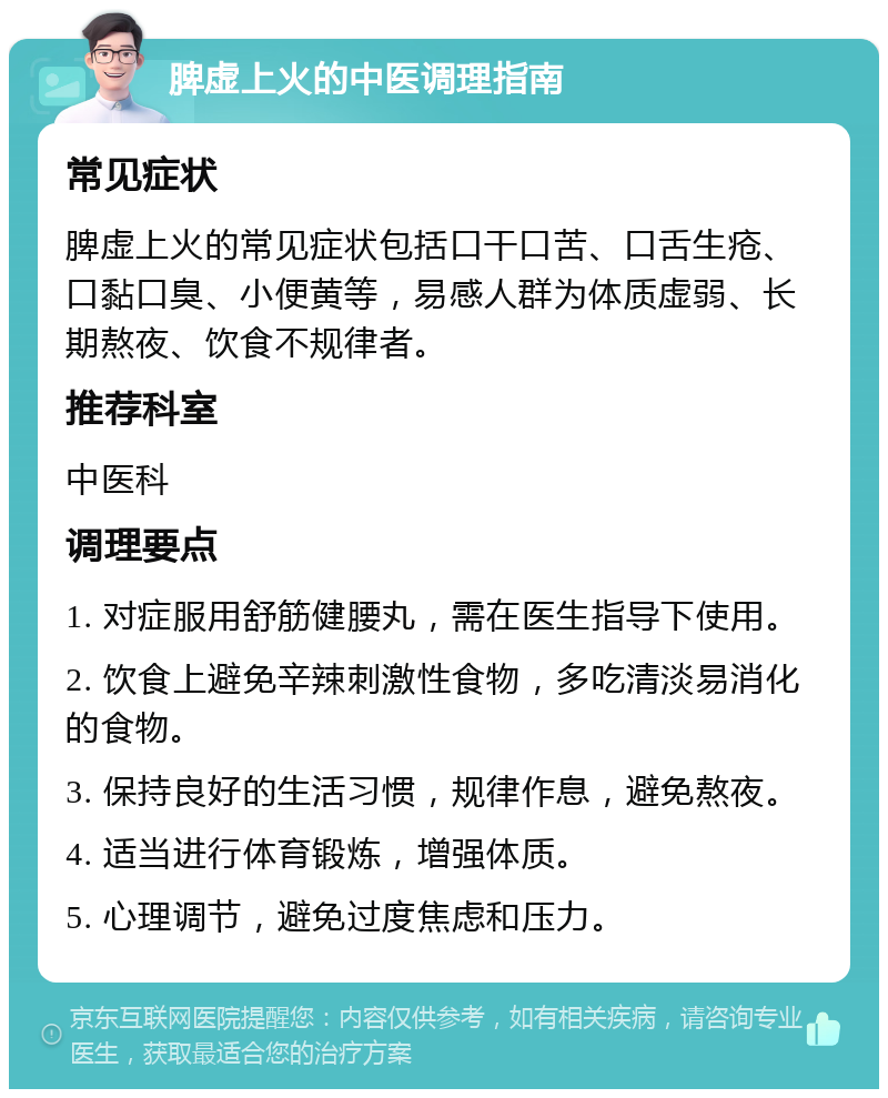 脾虚上火的中医调理指南 常见症状 脾虚上火的常见症状包括口干口苦、口舌生疮、口黏口臭、小便黄等，易感人群为体质虚弱、长期熬夜、饮食不规律者。 推荐科室 中医科 调理要点 1. 对症服用舒筋健腰丸，需在医生指导下使用。 2. 饮食上避免辛辣刺激性食物，多吃清淡易消化的食物。 3. 保持良好的生活习惯，规律作息，避免熬夜。 4. 适当进行体育锻炼，增强体质。 5. 心理调节，避免过度焦虑和压力。