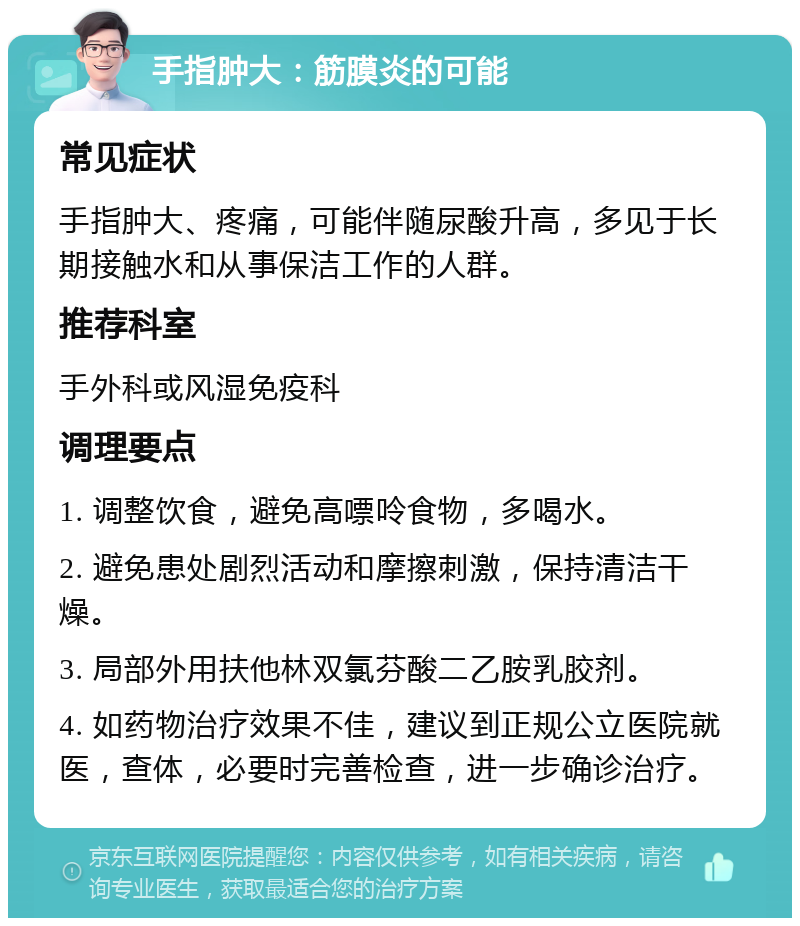 手指肿大：筋膜炎的可能 常见症状 手指肿大、疼痛，可能伴随尿酸升高，多见于长期接触水和从事保洁工作的人群。 推荐科室 手外科或风湿免疫科 调理要点 1. 调整饮食，避免高嘌呤食物，多喝水。 2. 避免患处剧烈活动和摩擦刺激，保持清洁干燥。 3. 局部外用扶他林双氯芬酸二乙胺乳胶剂。 4. 如药物治疗效果不佳，建议到正规公立医院就医，查体，必要时完善检查，进一步确诊治疗。