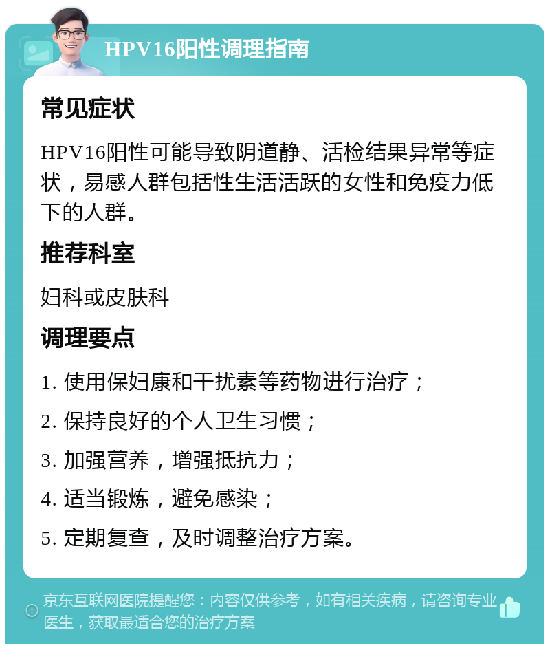 HPV16阳性调理指南 常见症状 HPV16阳性可能导致阴道静、活检结果异常等症状，易感人群包括性生活活跃的女性和免疫力低下的人群。 推荐科室 妇科或皮肤科 调理要点 1. 使用保妇康和干扰素等药物进行治疗； 2. 保持良好的个人卫生习惯； 3. 加强营养，增强抵抗力； 4. 适当锻炼，避免感染； 5. 定期复查，及时调整治疗方案。