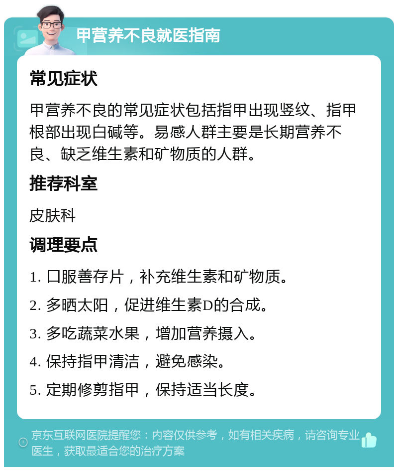 甲营养不良就医指南 常见症状 甲营养不良的常见症状包括指甲出现竖纹、指甲根部出现白碱等。易感人群主要是长期营养不良、缺乏维生素和矿物质的人群。 推荐科室 皮肤科 调理要点 1. 口服善存片，补充维生素和矿物质。 2. 多晒太阳，促进维生素D的合成。 3. 多吃蔬菜水果，增加营养摄入。 4. 保持指甲清洁，避免感染。 5. 定期修剪指甲，保持适当长度。