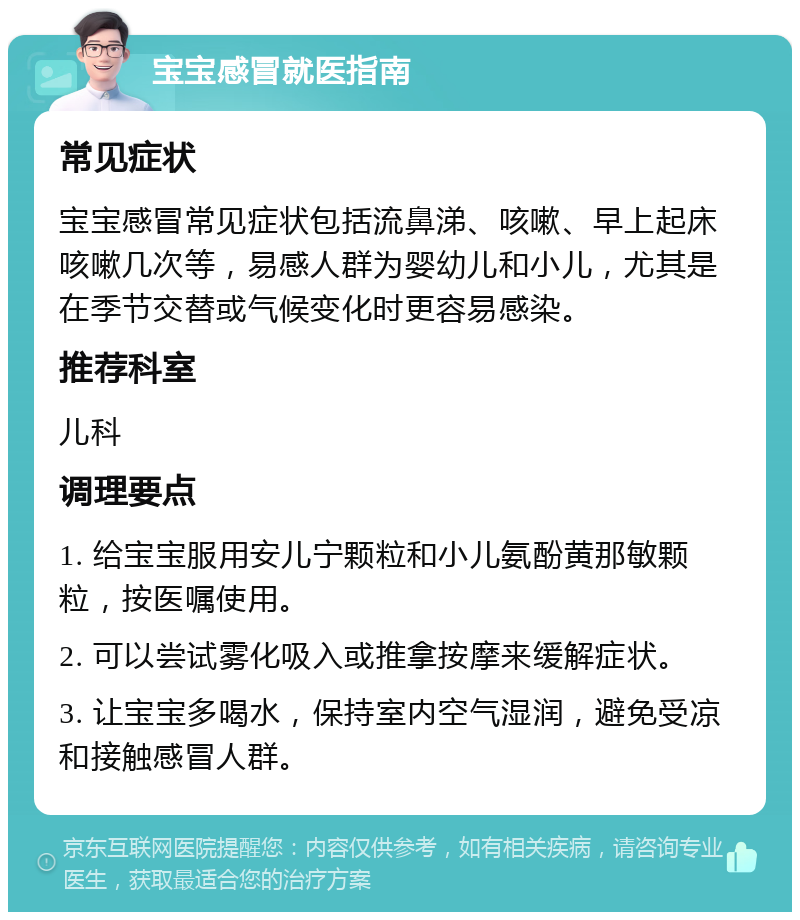 宝宝感冒就医指南 常见症状 宝宝感冒常见症状包括流鼻涕、咳嗽、早上起床咳嗽几次等，易感人群为婴幼儿和小儿，尤其是在季节交替或气候变化时更容易感染。 推荐科室 儿科 调理要点 1. 给宝宝服用安儿宁颗粒和小儿氨酚黄那敏颗粒，按医嘱使用。 2. 可以尝试雾化吸入或推拿按摩来缓解症状。 3. 让宝宝多喝水，保持室内空气湿润，避免受凉和接触感冒人群。