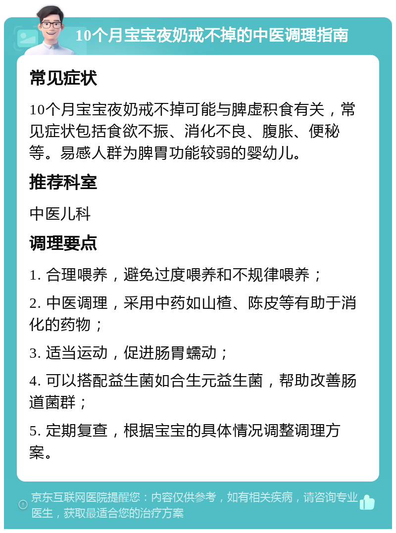 10个月宝宝夜奶戒不掉的中医调理指南 常见症状 10个月宝宝夜奶戒不掉可能与脾虚积食有关，常见症状包括食欲不振、消化不良、腹胀、便秘等。易感人群为脾胃功能较弱的婴幼儿。 推荐科室 中医儿科 调理要点 1. 合理喂养，避免过度喂养和不规律喂养； 2. 中医调理，采用中药如山楂、陈皮等有助于消化的药物； 3. 适当运动，促进肠胃蠕动； 4. 可以搭配益生菌如合生元益生菌，帮助改善肠道菌群； 5. 定期复查，根据宝宝的具体情况调整调理方案。