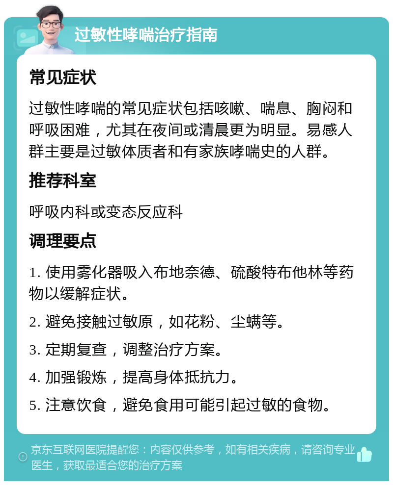 过敏性哮喘治疗指南 常见症状 过敏性哮喘的常见症状包括咳嗽、喘息、胸闷和呼吸困难，尤其在夜间或清晨更为明显。易感人群主要是过敏体质者和有家族哮喘史的人群。 推荐科室 呼吸内科或变态反应科 调理要点 1. 使用雾化器吸入布地奈德、硫酸特布他林等药物以缓解症状。 2. 避免接触过敏原，如花粉、尘螨等。 3. 定期复查，调整治疗方案。 4. 加强锻炼，提高身体抵抗力。 5. 注意饮食，避免食用可能引起过敏的食物。