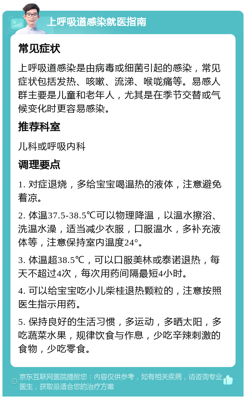 上呼吸道感染就医指南 常见症状 上呼吸道感染是由病毒或细菌引起的感染，常见症状包括发热、咳嗽、流涕、喉咙痛等。易感人群主要是儿童和老年人，尤其是在季节交替或气候变化时更容易感染。 推荐科室 儿科或呼吸内科 调理要点 1. 对症退烧，多给宝宝喝温热的液体，注意避免着凉。 2. 体温37.5-38.5℃可以物理降温，以温水擦浴、洗温水澡，适当减少衣服，口服温水，多补充液体等，注意保持室内温度24°。 3. 体温超38.5℃，可以口服美林或泰诺退热，每天不超过4次，每次用药间隔最短4小时。 4. 可以给宝宝吃小儿柴桂退热颗粒的，注意按照医生指示用药。 5. 保持良好的生活习惯，多运动，多晒太阳，多吃蔬菜水果，规律饮食与作息，少吃辛辣刺激的食物，少吃零食。