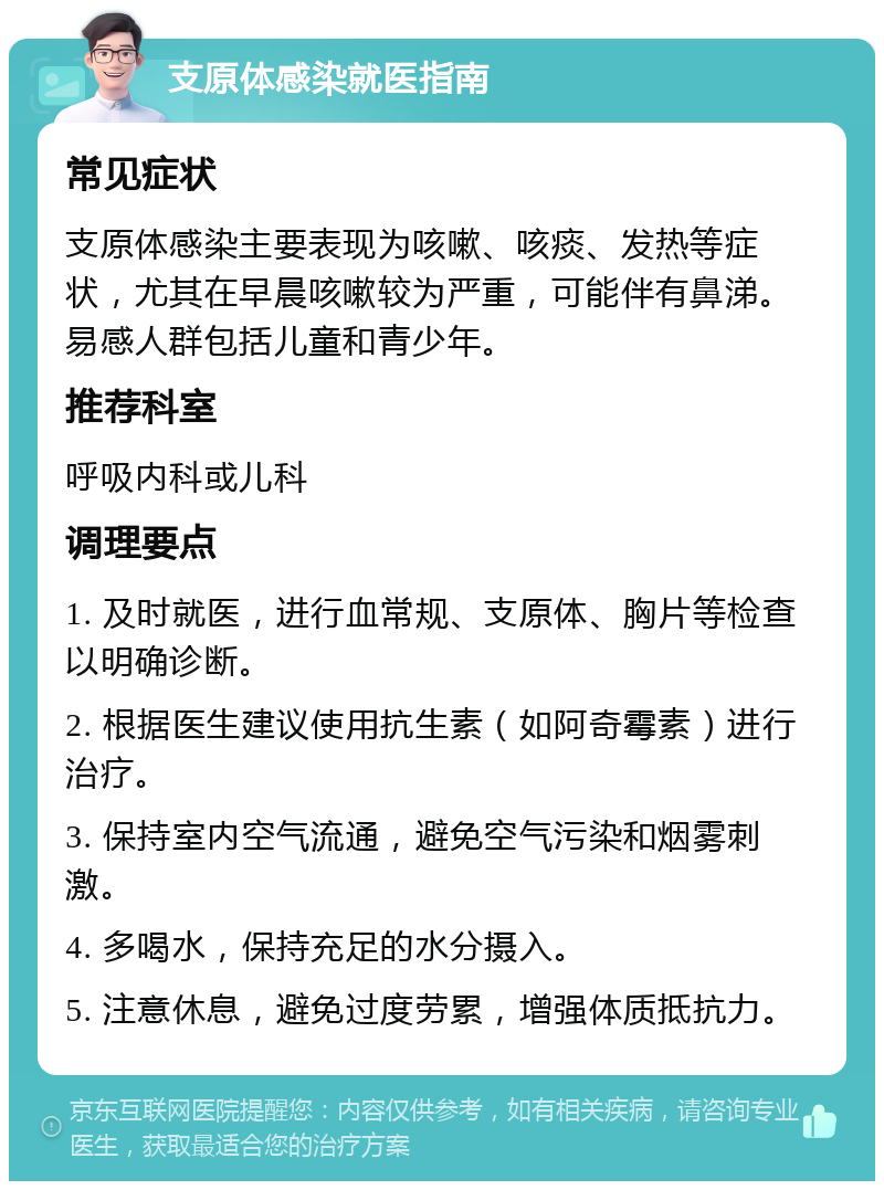 支原体感染就医指南 常见症状 支原体感染主要表现为咳嗽、咳痰、发热等症状，尤其在早晨咳嗽较为严重，可能伴有鼻涕。易感人群包括儿童和青少年。 推荐科室 呼吸内科或儿科 调理要点 1. 及时就医，进行血常规、支原体、胸片等检查以明确诊断。 2. 根据医生建议使用抗生素（如阿奇霉素）进行治疗。 3. 保持室内空气流通，避免空气污染和烟雾刺激。 4. 多喝水，保持充足的水分摄入。 5. 注意休息，避免过度劳累，增强体质抵抗力。