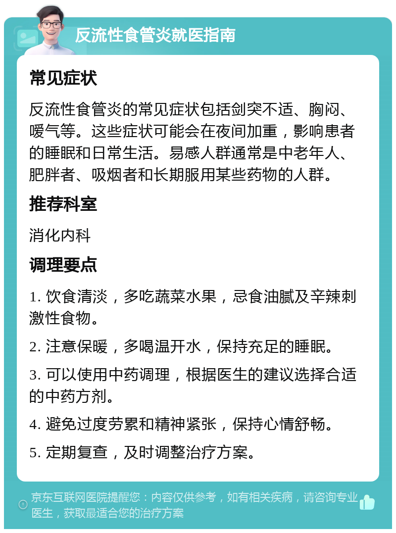 反流性食管炎就医指南 常见症状 反流性食管炎的常见症状包括剑突不适、胸闷、嗳气等。这些症状可能会在夜间加重，影响患者的睡眠和日常生活。易感人群通常是中老年人、肥胖者、吸烟者和长期服用某些药物的人群。 推荐科室 消化内科 调理要点 1. 饮食清淡，多吃蔬菜水果，忌食油腻及辛辣刺激性食物。 2. 注意保暖，多喝温开水，保持充足的睡眠。 3. 可以使用中药调理，根据医生的建议选择合适的中药方剂。 4. 避免过度劳累和精神紧张，保持心情舒畅。 5. 定期复查，及时调整治疗方案。