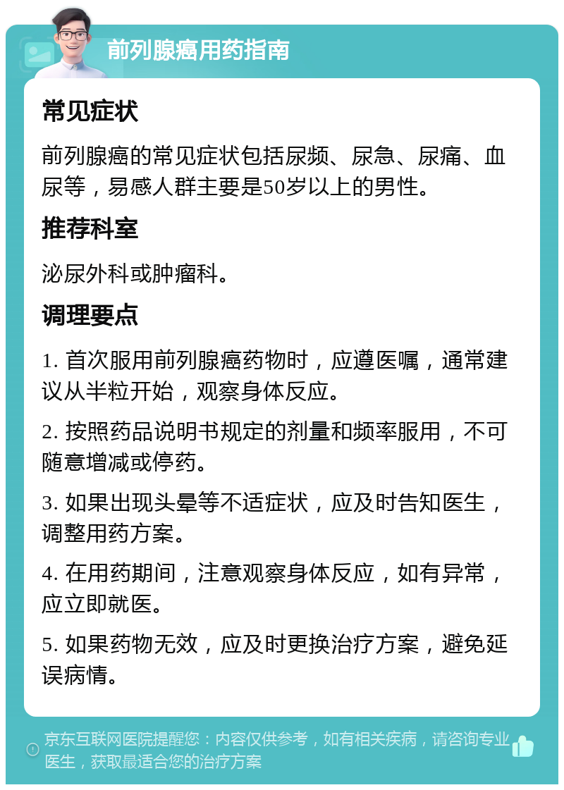 前列腺癌用药指南 常见症状 前列腺癌的常见症状包括尿频、尿急、尿痛、血尿等，易感人群主要是50岁以上的男性。 推荐科室 泌尿外科或肿瘤科。 调理要点 1. 首次服用前列腺癌药物时，应遵医嘱，通常建议从半粒开始，观察身体反应。 2. 按照药品说明书规定的剂量和频率服用，不可随意增减或停药。 3. 如果出现头晕等不适症状，应及时告知医生，调整用药方案。 4. 在用药期间，注意观察身体反应，如有异常，应立即就医。 5. 如果药物无效，应及时更换治疗方案，避免延误病情。